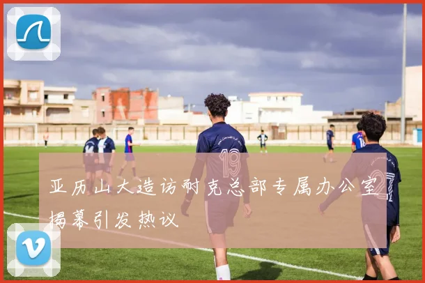 亚历山大造访耐克总部专属办公室揭幕引发热议