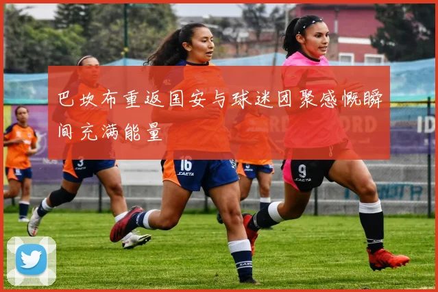 巴坎布重返国安与球迷团聚感慨瞬间充满能量