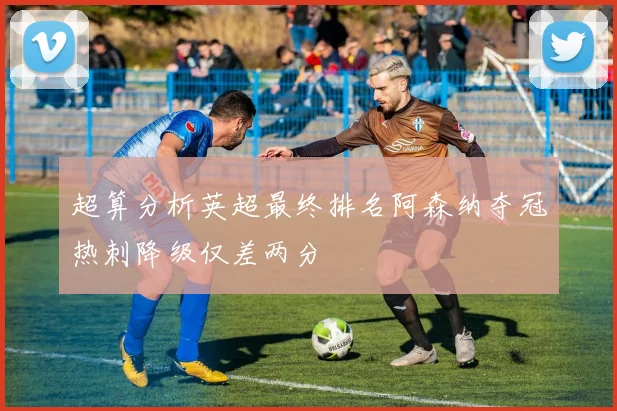 超算分析英超最终排名阿森纳夺冠热刺降级仅差两分
