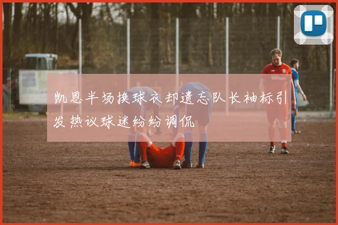 凯恩半场换球衣却遗忘队长袖标引发热议球迷纷纷调侃