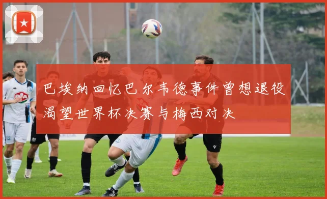 巴埃纳回忆巴尔韦德事件曾想退役渴望世界杯决赛与梅西对决