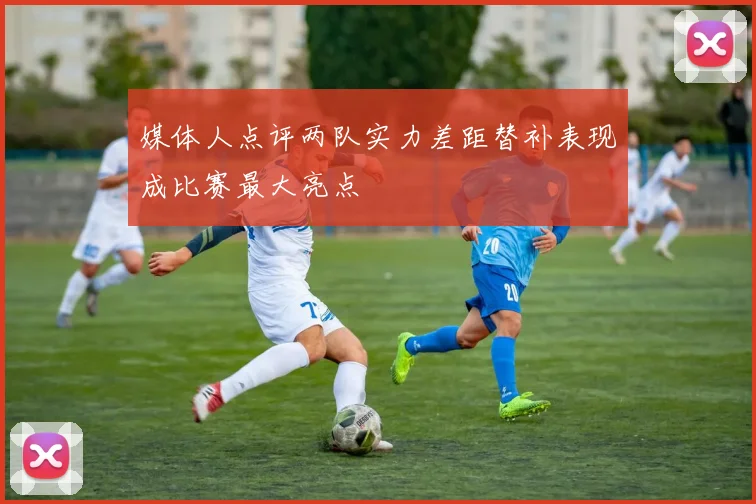 媒体人点评两队实力差距替补表现成比赛最大亮点