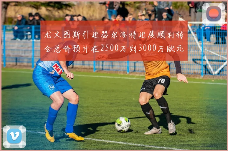 尤文图斯引进瑟尔洛特进展顺利转会总价预计在2500万到3000万欧元之间