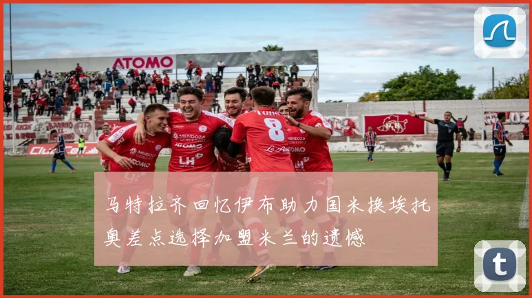 马特拉齐回忆伊布助力国米换埃托奥差点选择加盟米兰的遗憾