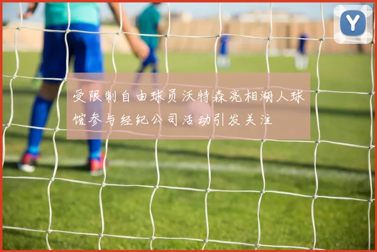 受限制自由球员沃特森亮相湖人球馆参与经纪公司活动引发关注