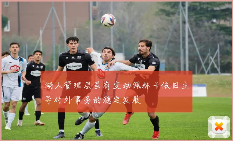 湖人管理层虽有变动佩林卡依旧主导对外事务的稳定发展