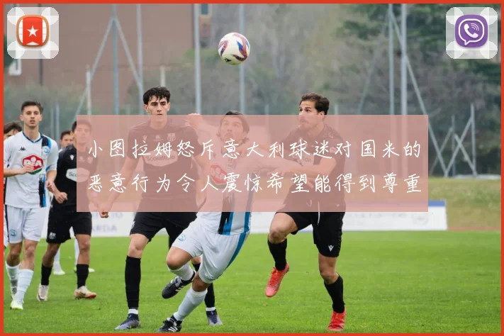 小图拉姆怒斥意大利球迷对国米的恶意行为令人震惊希望能得到尊重与支持