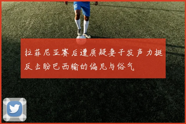 拉菲尼亚赛后遭质疑妻子发声力挺反击盼巴西输的偏见与俗气