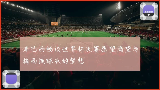 库巴西畅谈世界杯决赛愿望渴望与梅西换球衣的梦想
