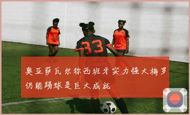 奥亚萨瓦尔称西班牙实力强大梅罗仍能踢球是巨大成就