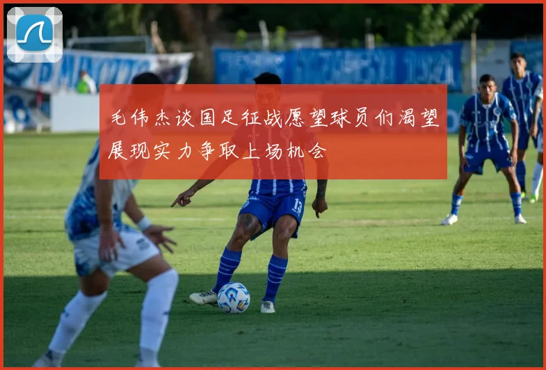 毛伟杰谈国足征战愿望球员们渴望展现实力争取上场机会
