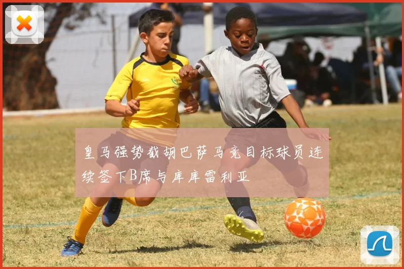 皇马强势截胡巴萨马竞目标球员连续签下B席与库库雷利亚