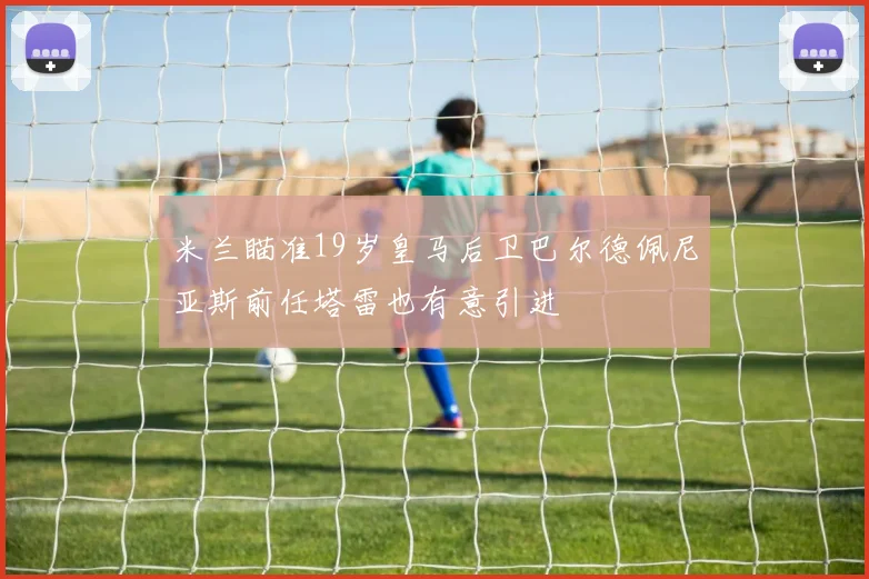 米兰瞄准19岁皇马后卫巴尔德佩尼亚斯前任塔雷也有意引进