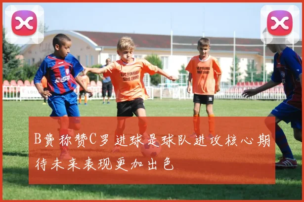 B费称赞C罗进球是球队进攻核心期待未来表现更加出色