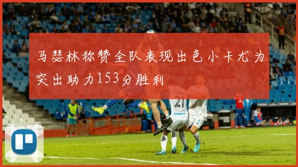 马瑟林称赞全队表现出色小卡尤为突出助力153分胜利