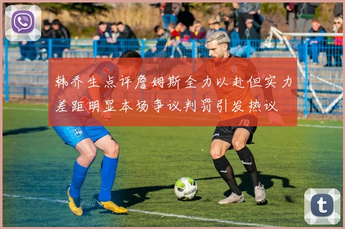 韩乔生点评詹姆斯全力以赴但实力差距明显本场争议判罚引发热议