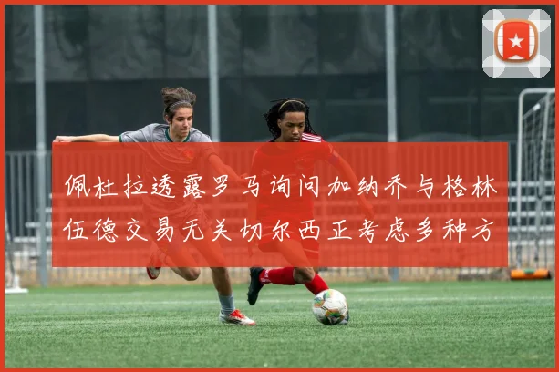 佩杜拉透露罗马询问加纳乔与格林伍德交易无关切尔西正考虑多种方案