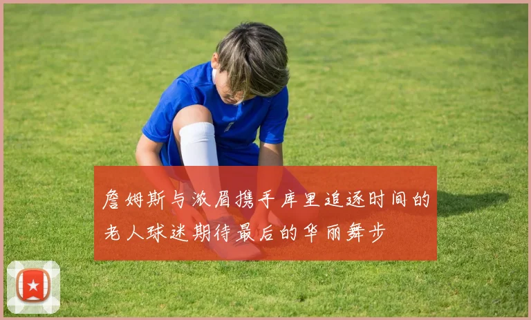 詹姆斯与浓眉携手库里追逐时间的老人球迷期待最后的华丽舞步