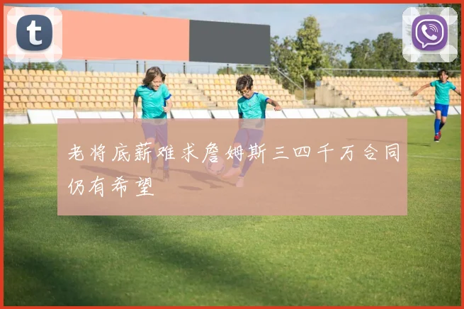 老将底薪难求詹姆斯三四千万合同仍有希望