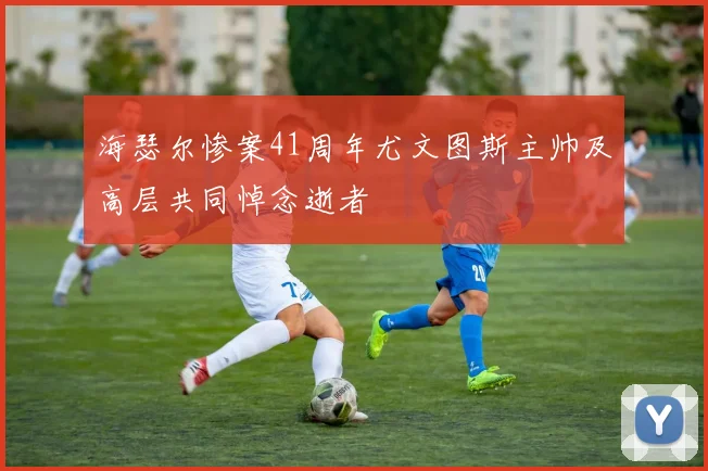 海瑟尔惨案41周年尤文图斯主帅及高层共同悼念逝者