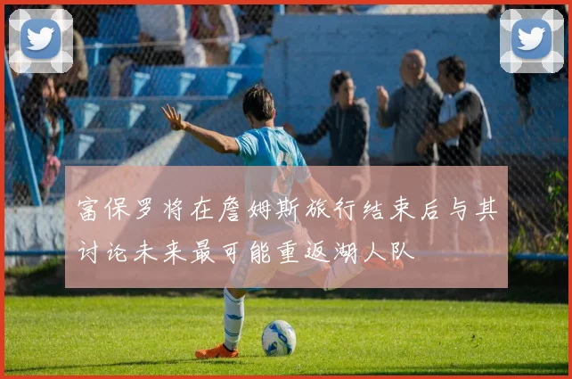富保罗将在詹姆斯旅行结束后与其讨论未来最可能重返湖人队