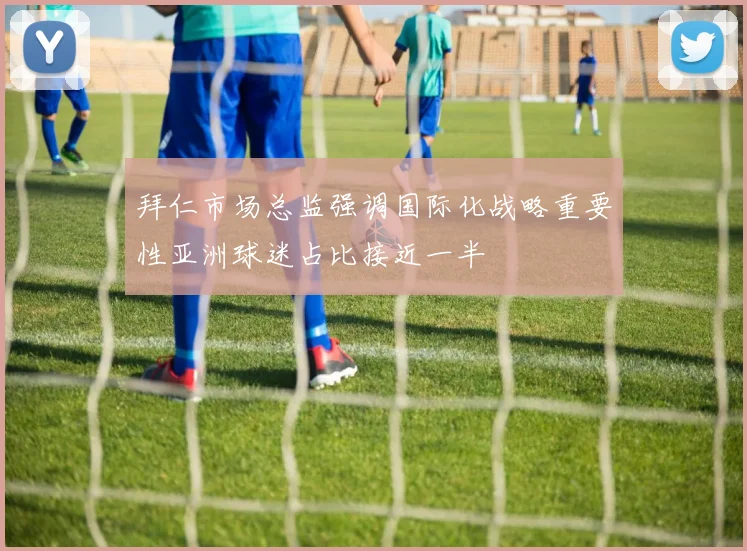 拜仁市场总监强调国际化战略重要性亚洲球迷占比接近一半